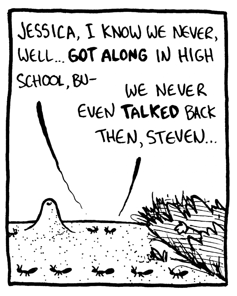 STEVEN THE ANT: Jessica, I know we never, well... GOT ALONG in high school, bu-
JESSICA THE ANT: We never even TALKED back then, Steven...
