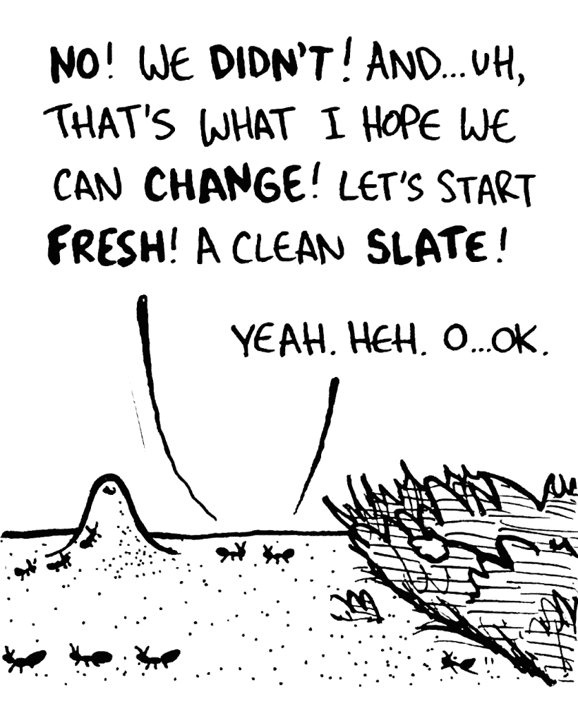 STEVEN THE ANT: NO! We DIDN'T! And... uh, that's what I hope we can CHANGE! Let's start FRESH! A clean SLATE!
JESSICA THE ANT: Yeah. Heh. O... OK.
