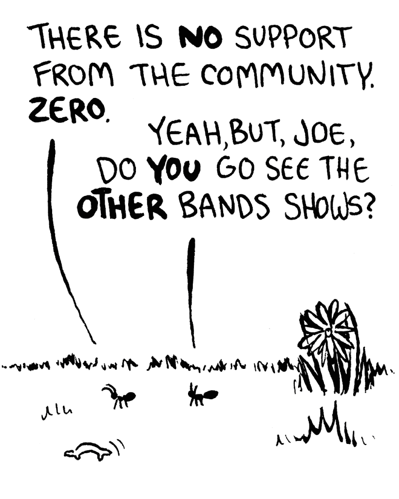 JOE THE ANT: There is NO support from the community. ZERO.
RAY THE ANT: Yeah, but, Joe, do YOU go see the OTHER bands shows?
