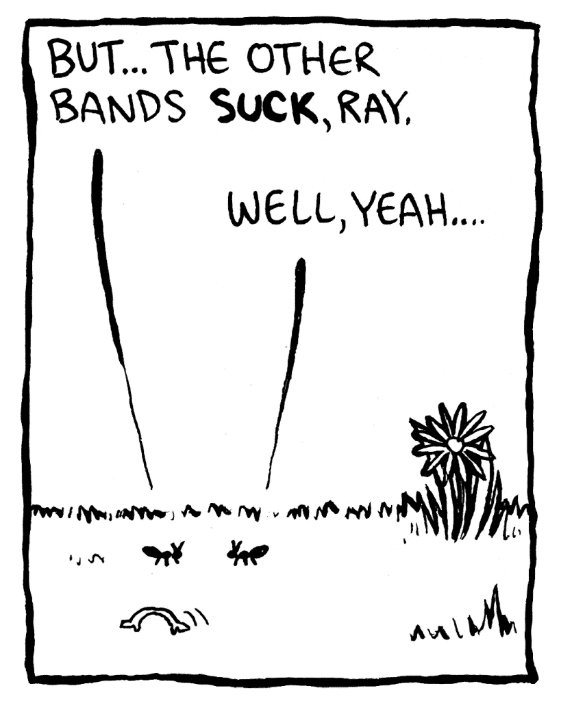 JOE THE ANT: But... the other bands SUCK, Ray.
RAY THE ANT: Well, yeah...
