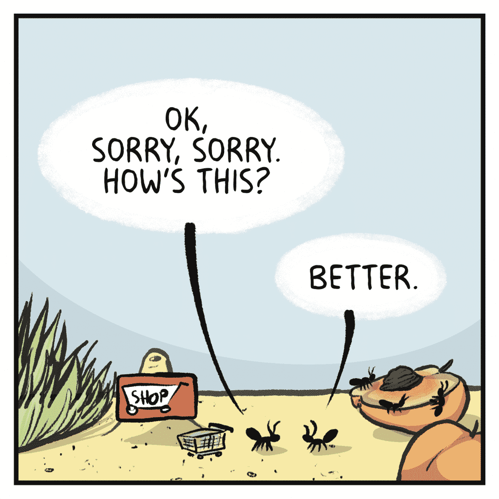SHOPPER ANT: OK, sorry, sorry. How's this?
INDIGNANT ANT: Better.