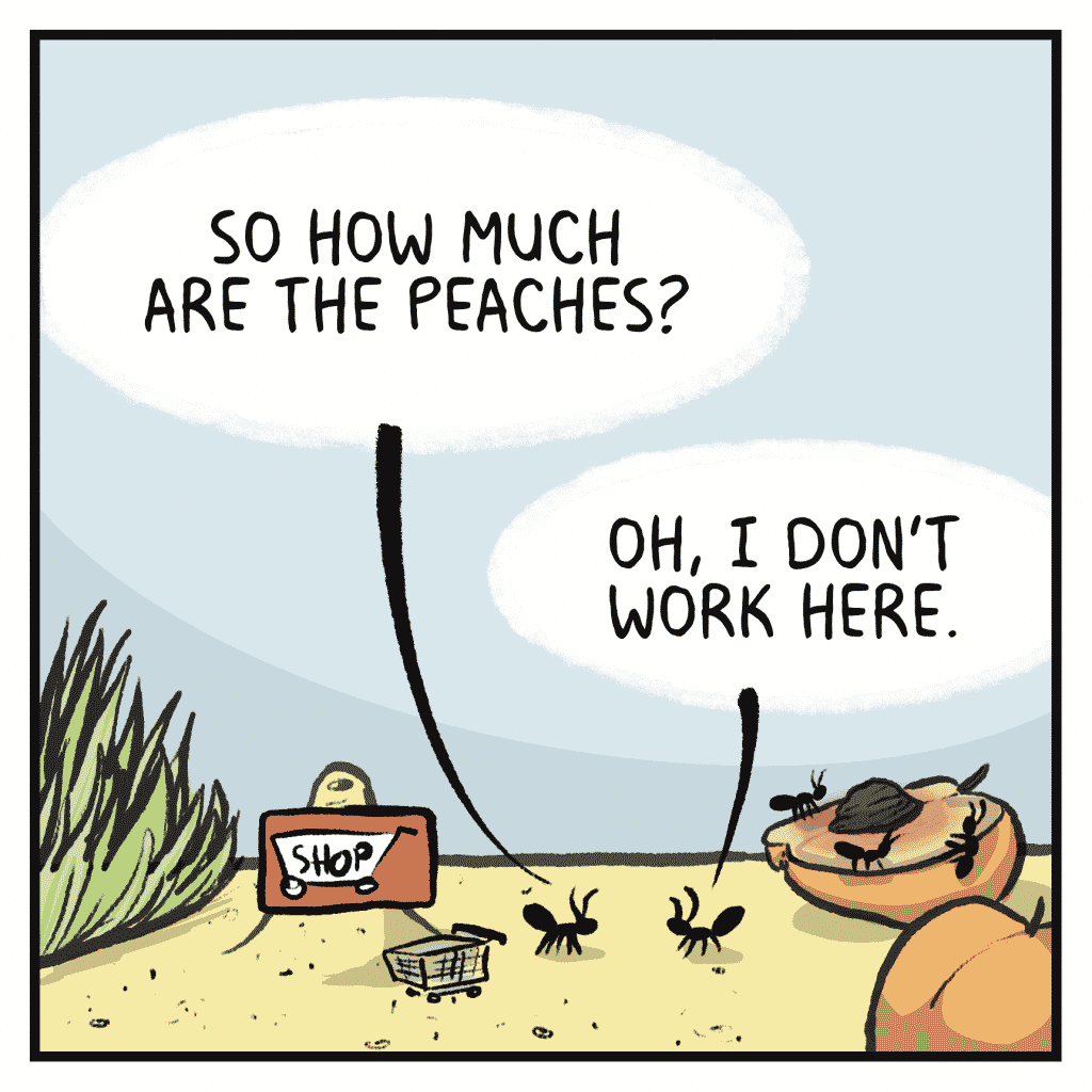 SHOPPER ANT: So how much are the peaches?
INDIGNANT ANT: Oh, I don't work here.