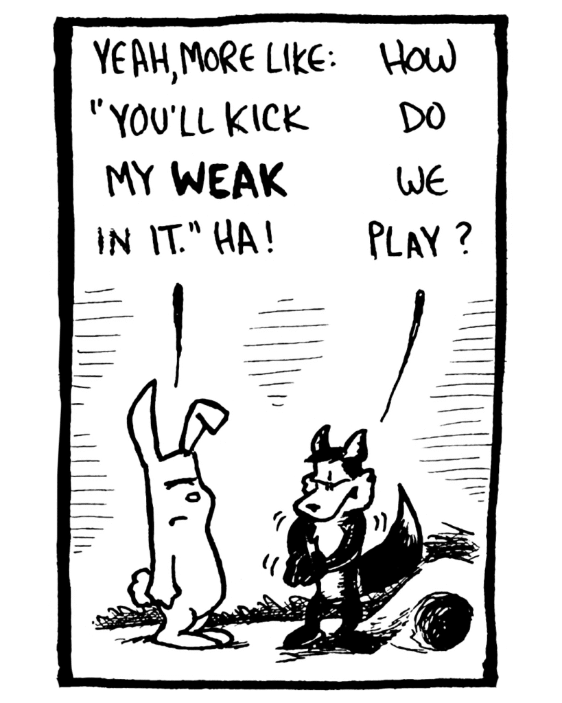 RABBIT: Yeah, more like: "You'll kick my WEAK in it." Ha!
FOX: How do we play?