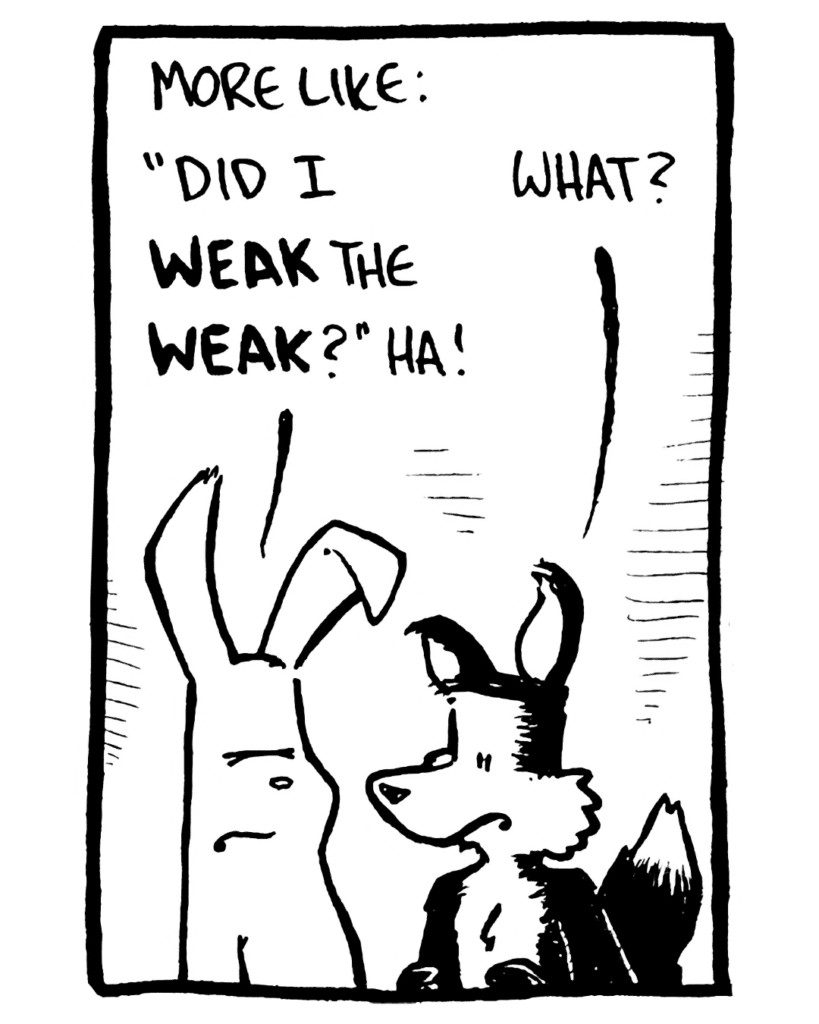 RABBIT: More like: "Did I WEAK the WEAK?" Ha!
FOX: What?