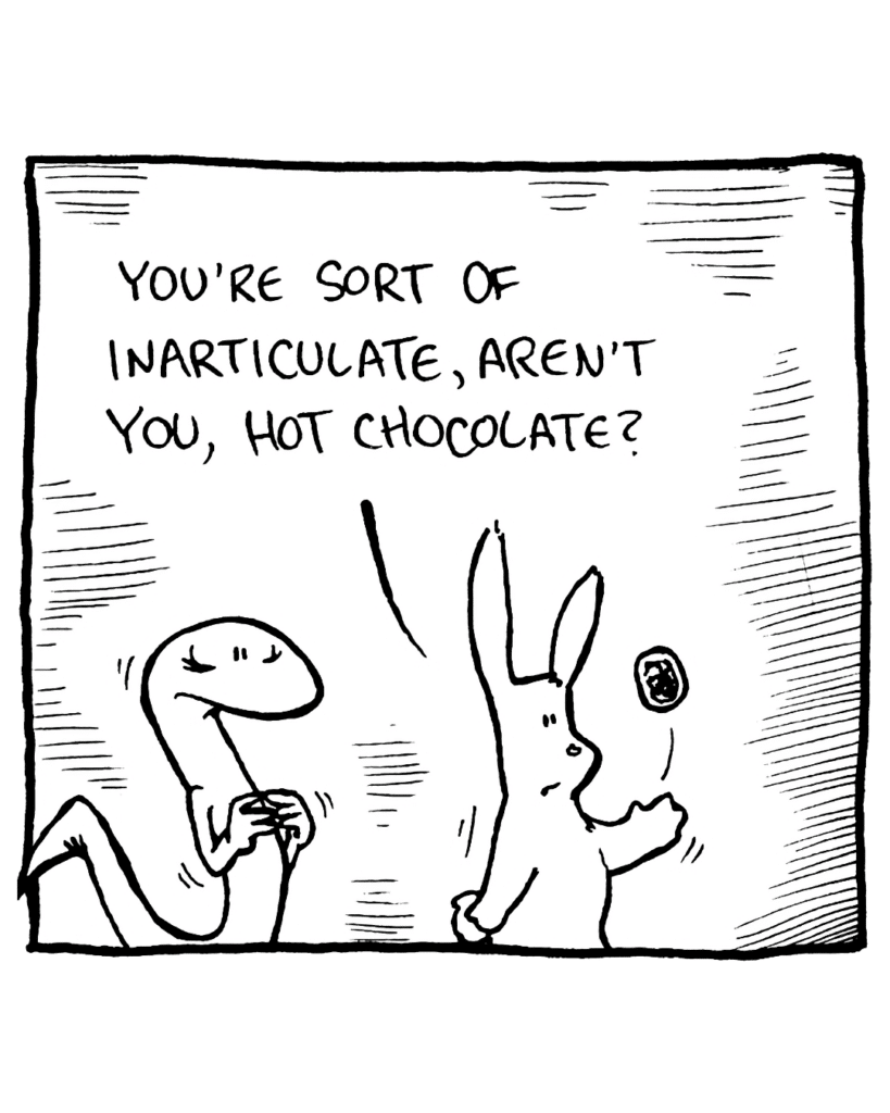 RABBIT: You're sort of inarticulate, aren't you, Hot Chocolate?