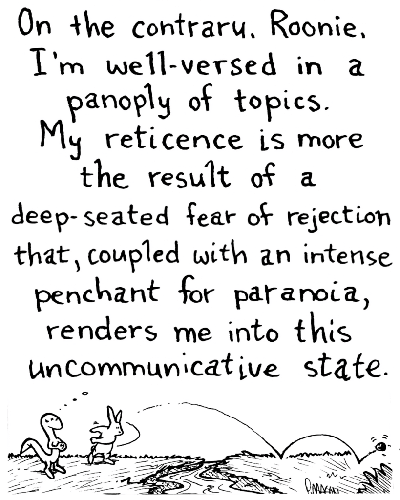 LIZARD: On the contrary, Roonie, I'm well-versed in a panoply of topics. My reticence is more the result of a deep-seated fear of rejection that, coupled with an intense penchant for paranoia, renders me into this uncommunicative state.