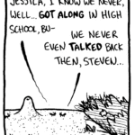 STEVEN THE ANT: Jessica, I know we never, well... GOT ALONG in high school, bu-
JESSICA THE ANT: We never even TALKED back then, Steven...