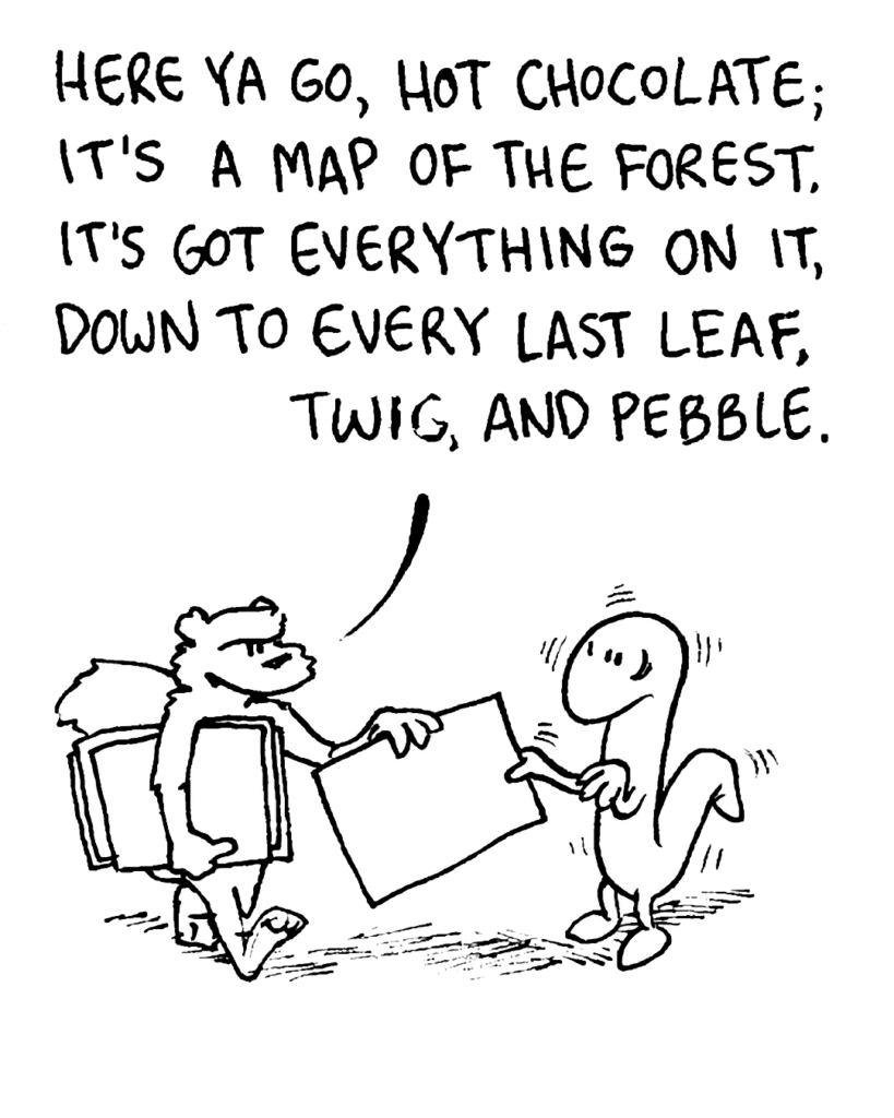 SQUIRREL: Here ya go, Hot Chocolate; it's a map of the forest. It's got everything on it, down to every last leaf, twig, and pebble.