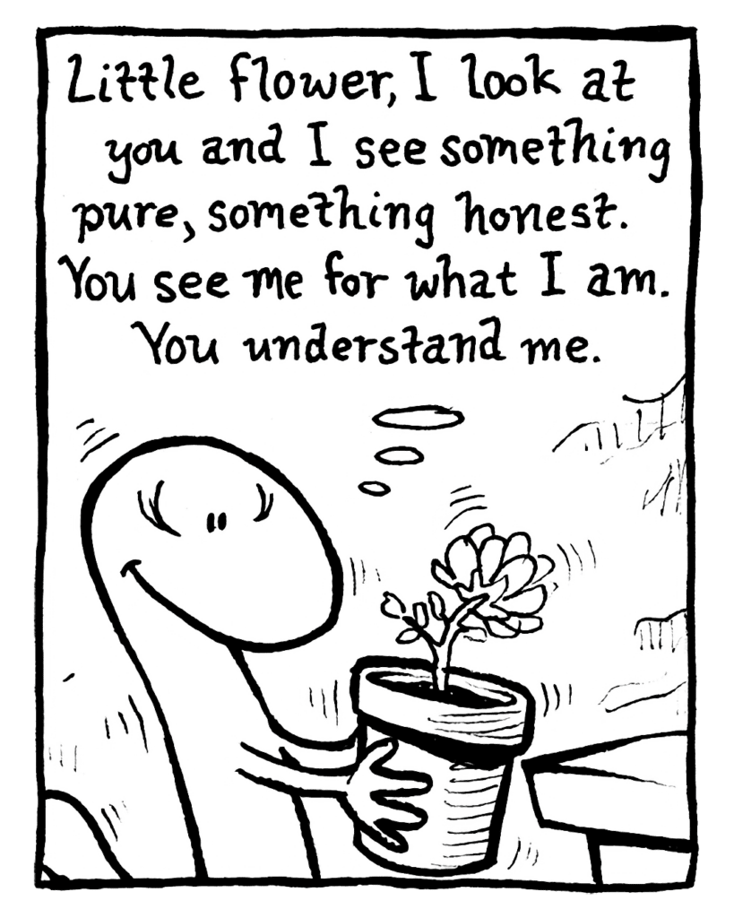 LIZARD: Little flower, I look at you and I see something pure, something honest. You see me for what I am. You understand me.