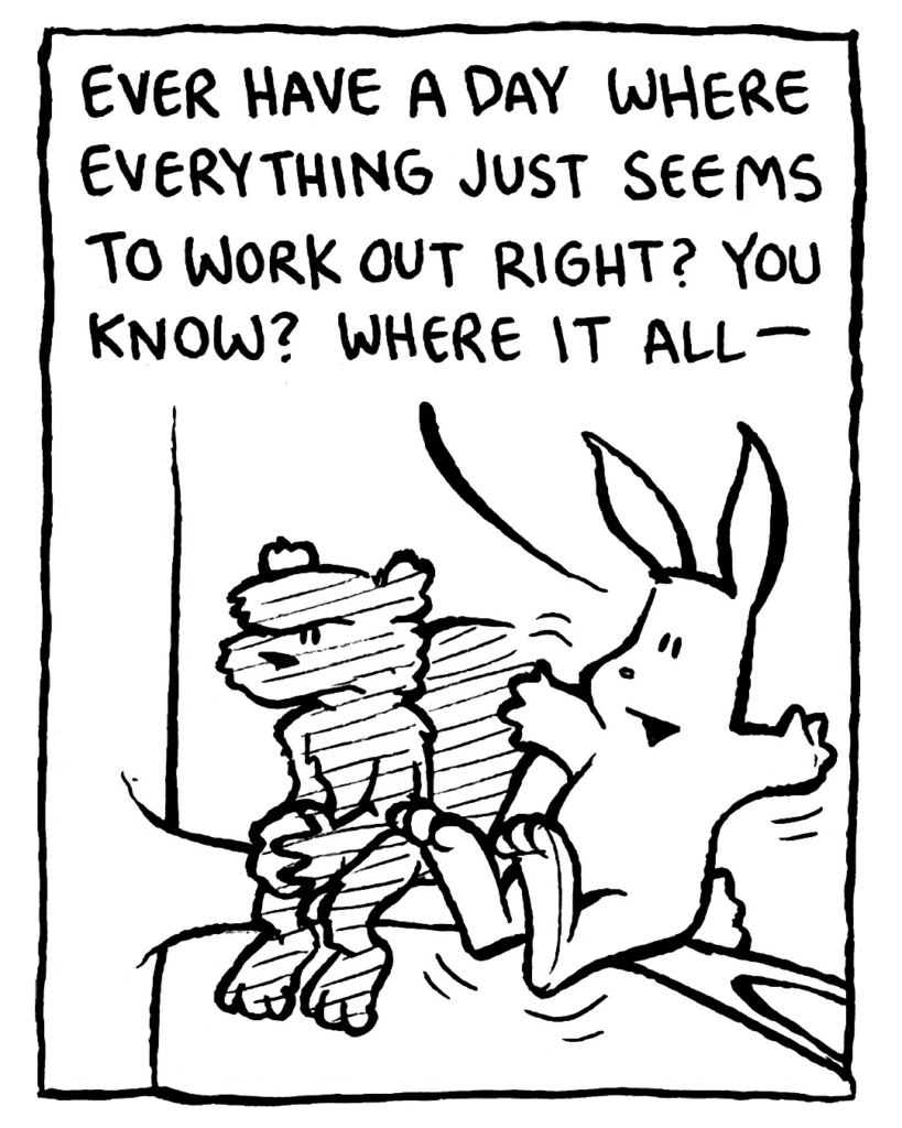 RABBIT: Ever have a day where everything just seems to work out right? You know? Where it all-