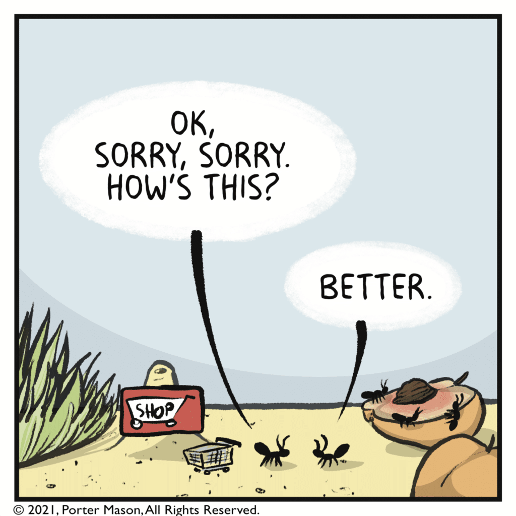 GROCERY STORE CUSTOMER: OK, sorry, sorry. How's this? OTHER ANT: Better.