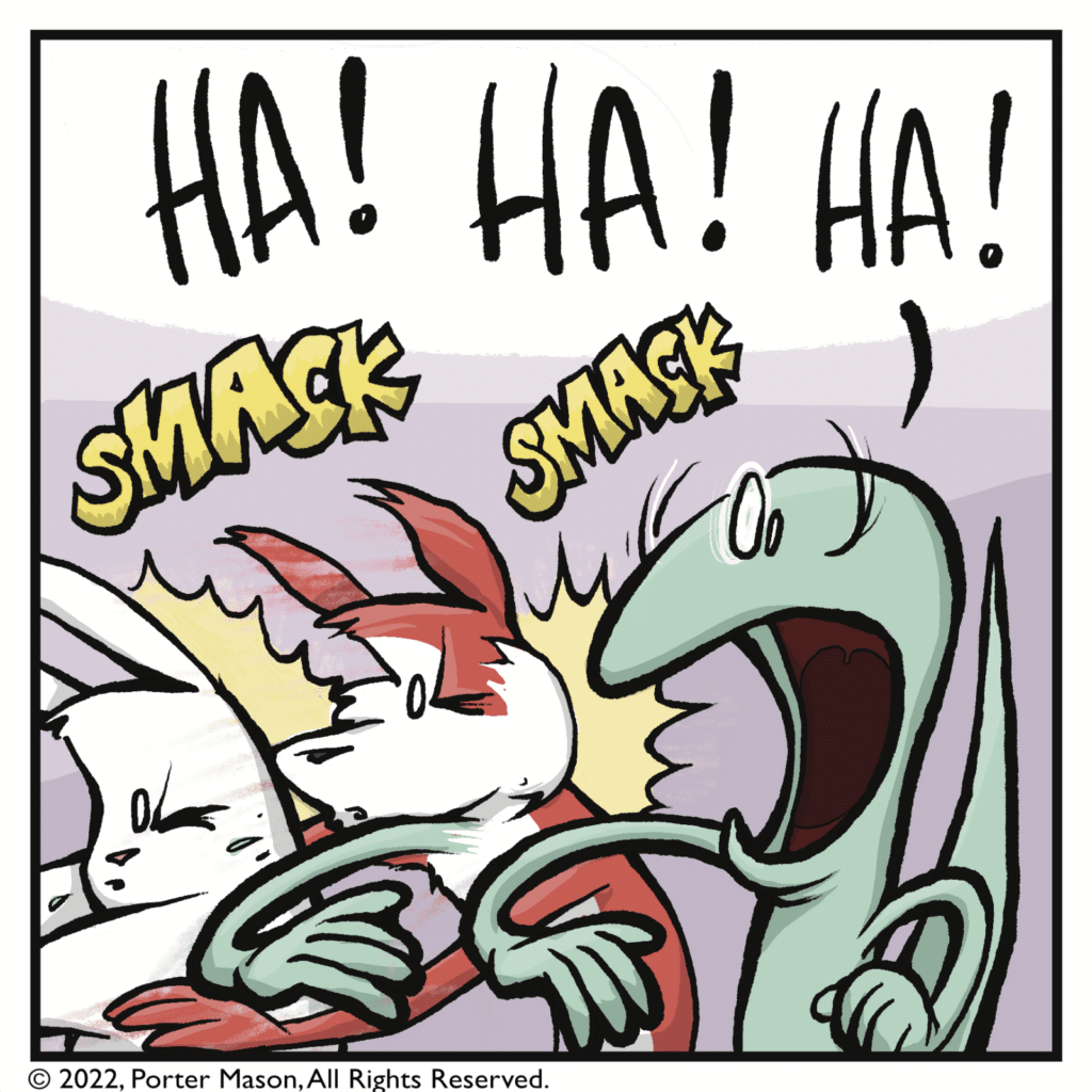 SMACK! SMACK! The skink slaps the fox and the rabbit. SKINK: HA! HA! HA!
