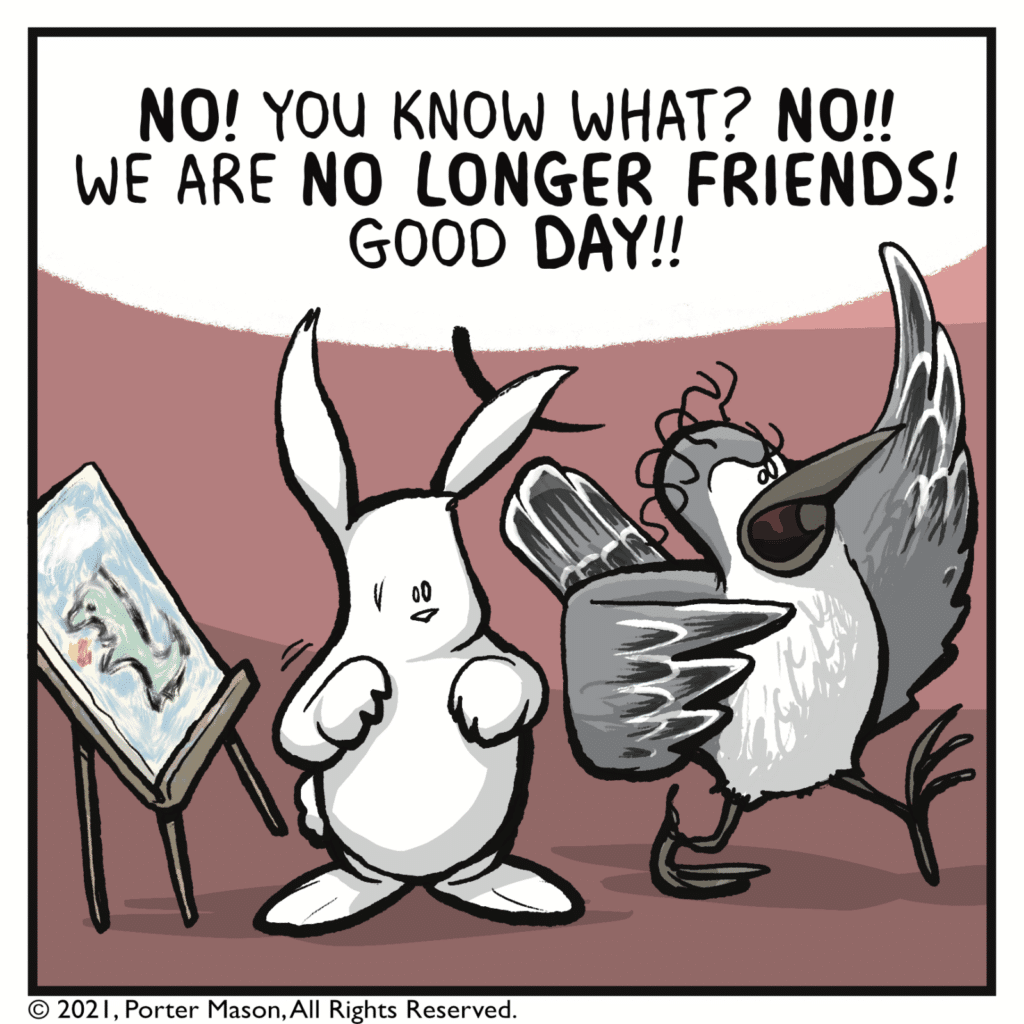 BIRD: NO! You know what? NO!! We are NO LONGER FRIENDS! Good DAY!!
