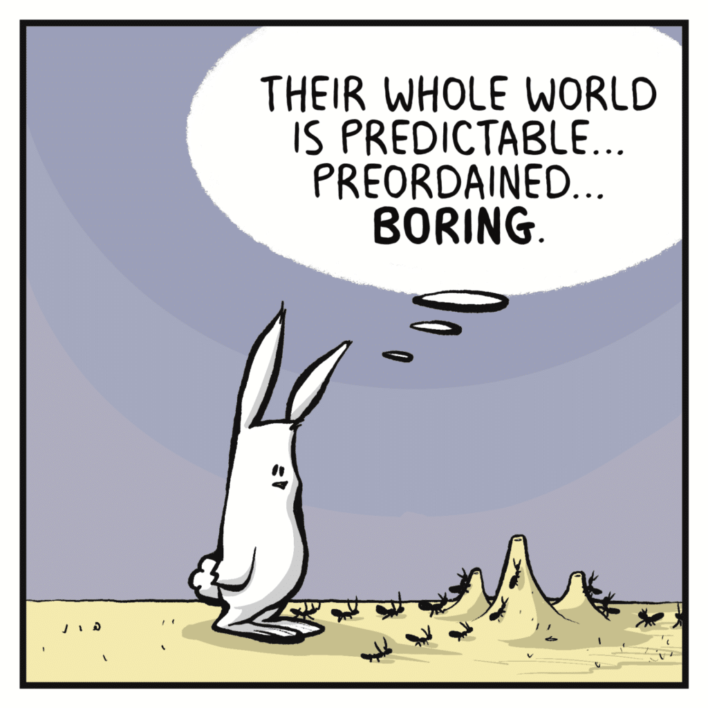 RABBIT (thinking, looking at an ant hill): Their whole world is predictable... preordained... BORING.