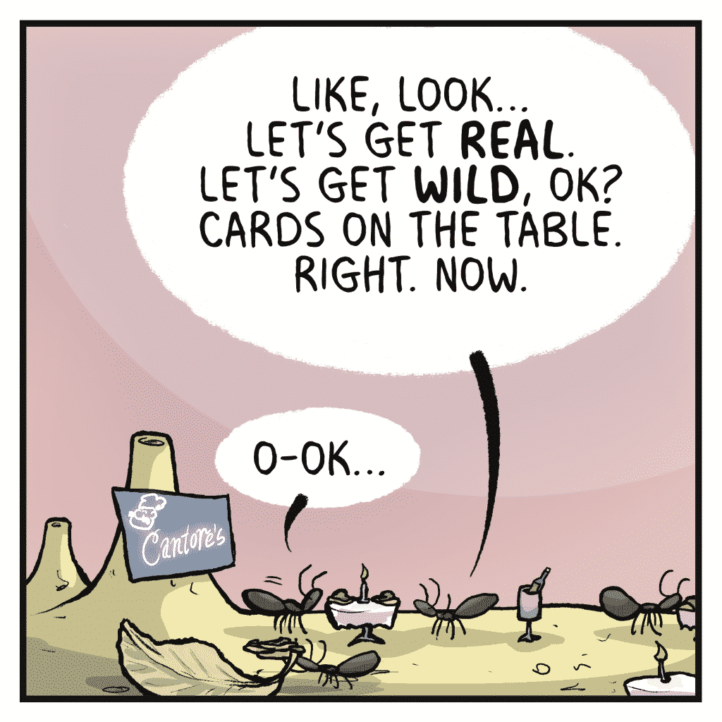 DEBRA: Like, look... Let's get REAL. Let's get WILD, OK? Cards on the table. Right. Now. RONALD: O-OK...