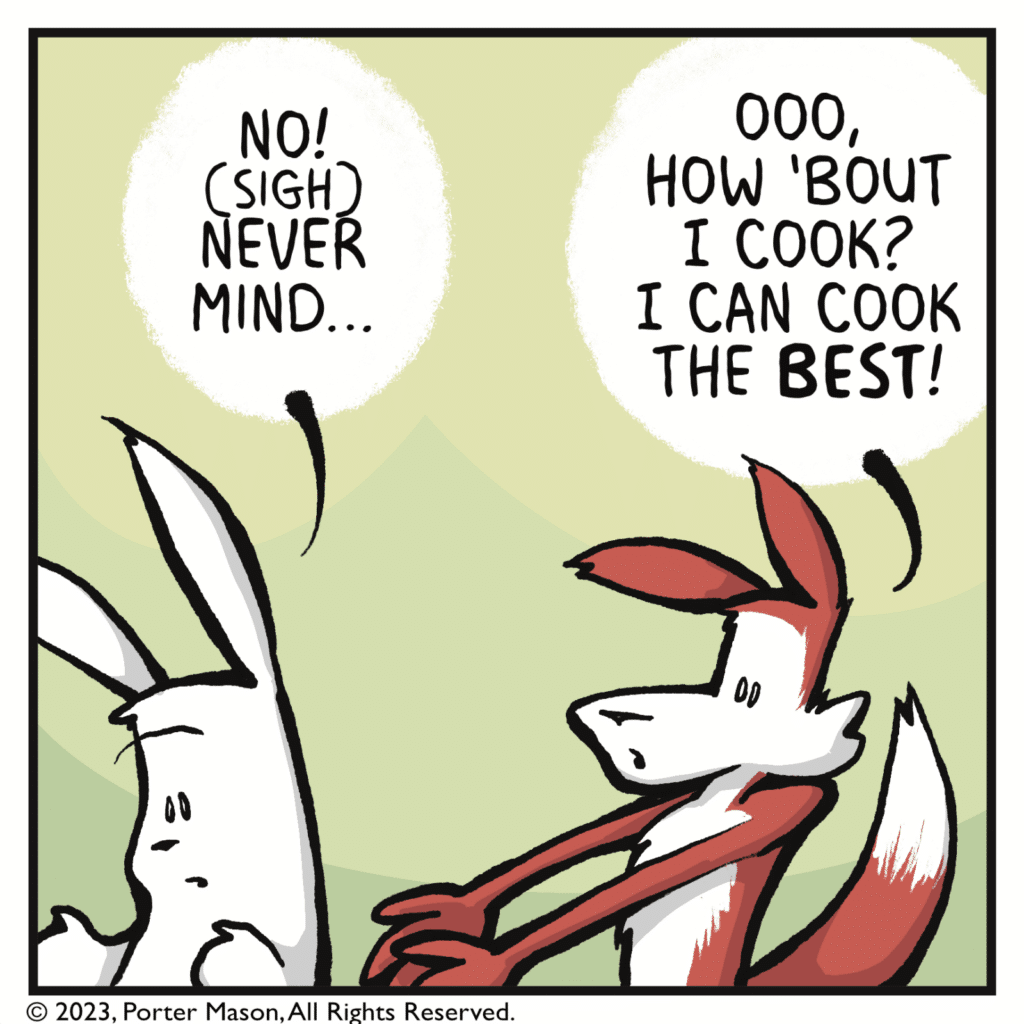 RABBIT (walking away): No! (sigh) Never mind... FOX: Ooo, how 'bout I cook? I can cook the BEST!