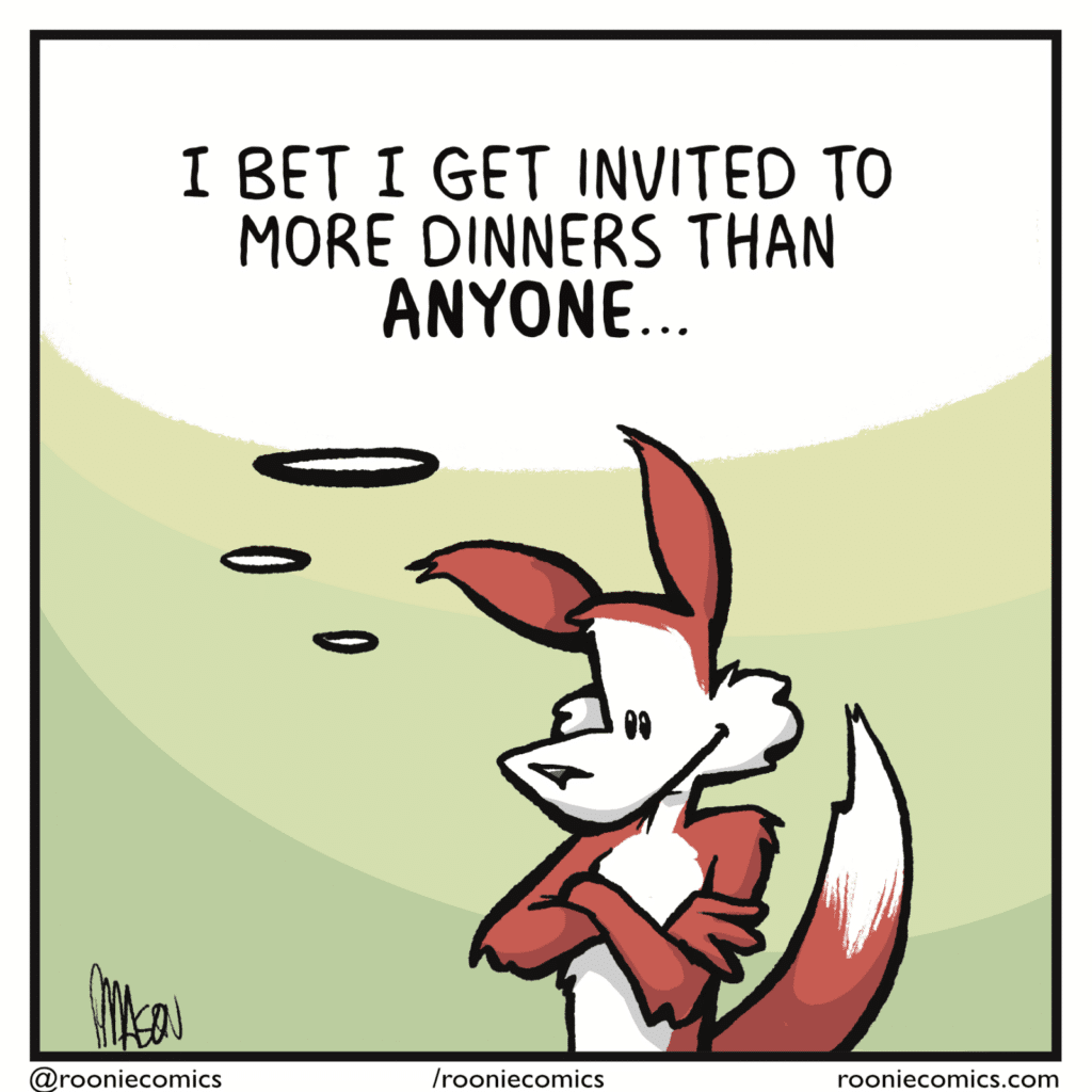 FOX (thinking, alone): I bet I get invited to more dinners than ANYONE...