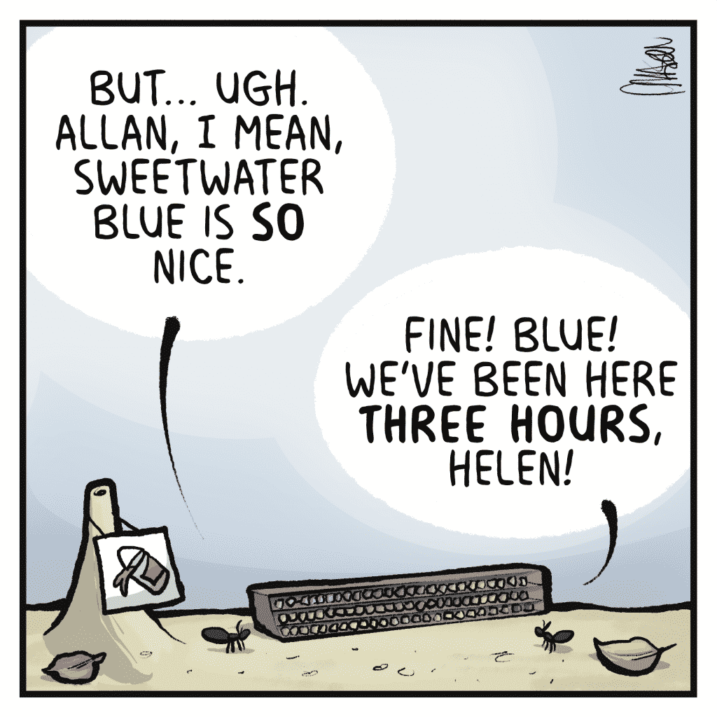 HELEN: But...ugh. Allan, I mean, sweet water blue is SO nice.
ALLAN: Fine! Blue! We've been here THREE HOURS, Helen!