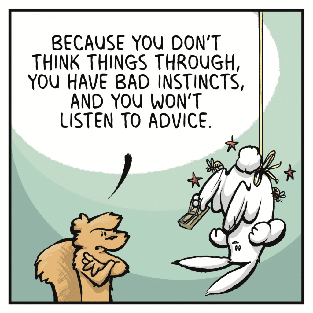 SQUIRREL: Because you don't think things through you have bad instincts, and you won't listen to advice.