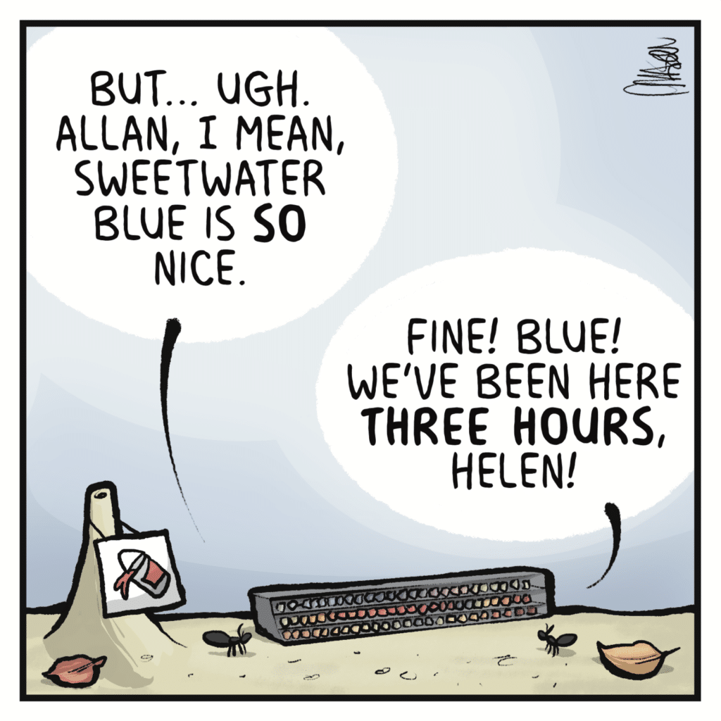 HELEN: But... ugh. Allan, I mean, sweetwater blue is SO nice. ALLEN: Fine! Blue! We've been here THREE HOURS, Helen!