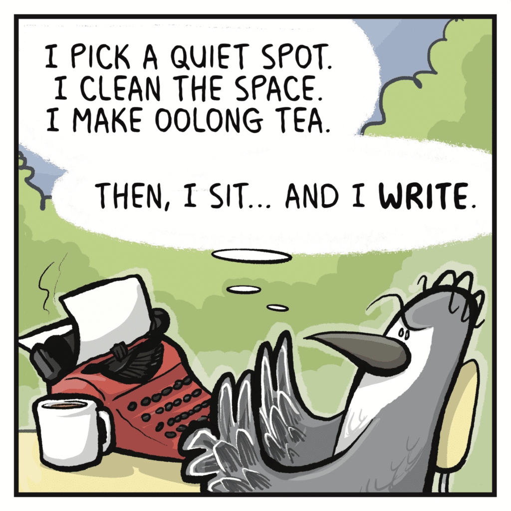 BIRD (thinking): I pick a quiet spot. I clean the space. I make oolong tea. Then, I sit... and I WRITE.
