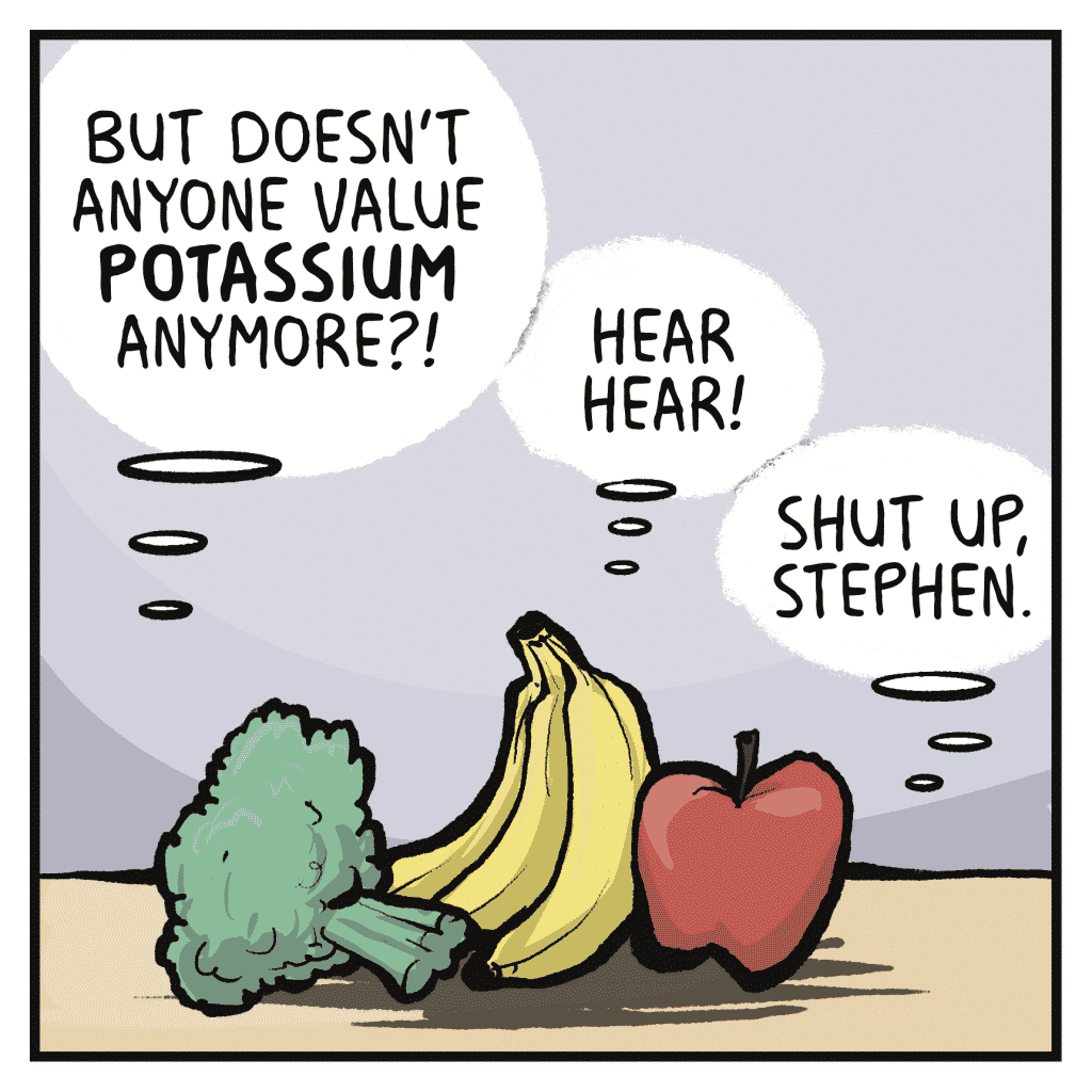CHRIS: But doesn't anyone value POTASSIUM anymore?!
STEPHEN: Hear hear!
JACOB: Shut up, Stephen.