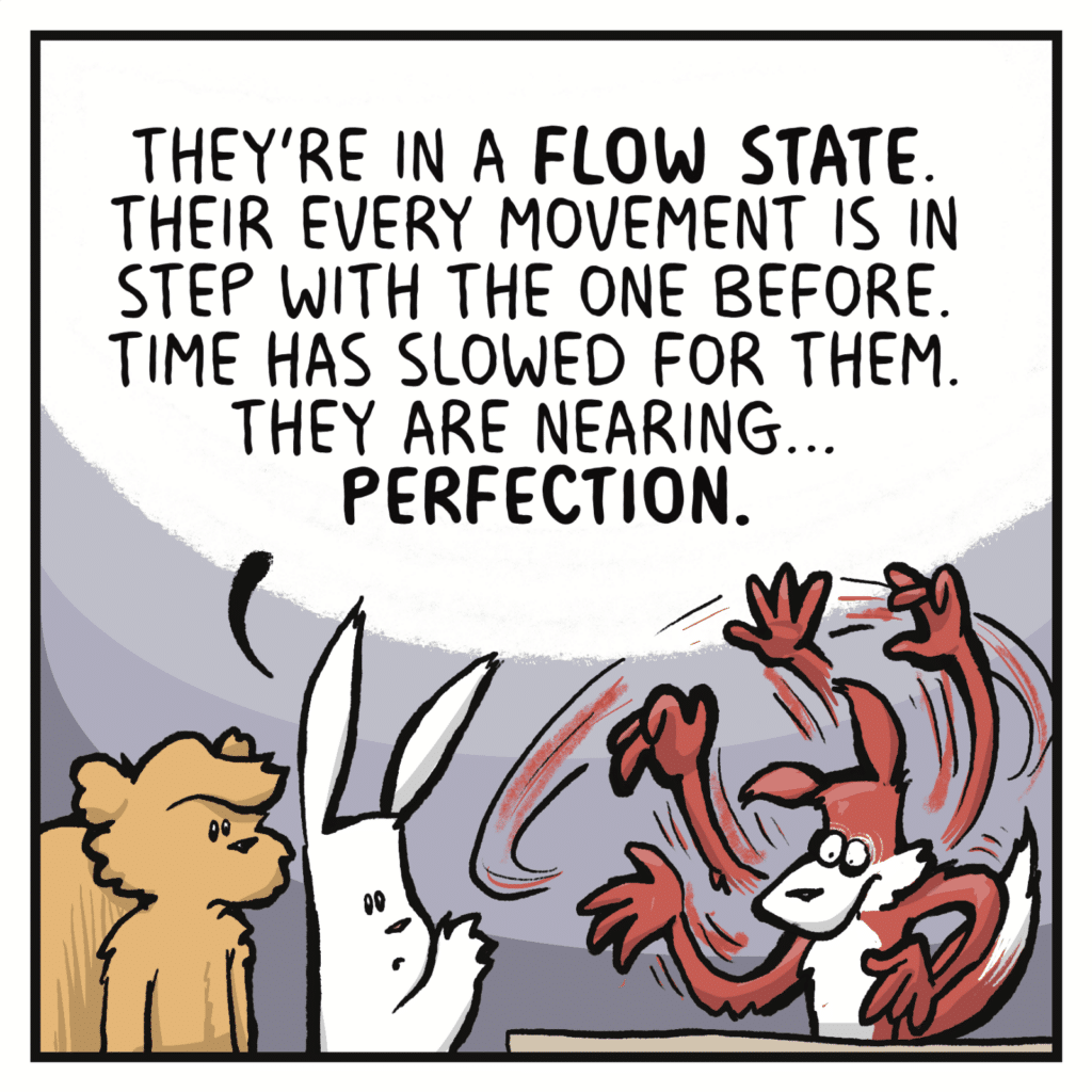 RABBIT: They're in a FLOW STATE. Their every movement is in step with the one before. Time has slowed for them. They are nearing... PERFECTION.