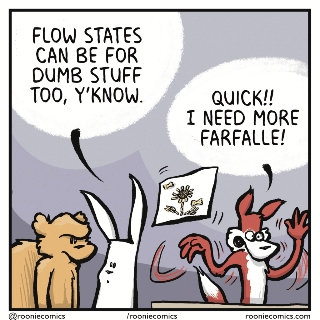 RABBIT: Flow states can be for dumb stuff too, y'know. FOX: Quick!! I need more farfalle!