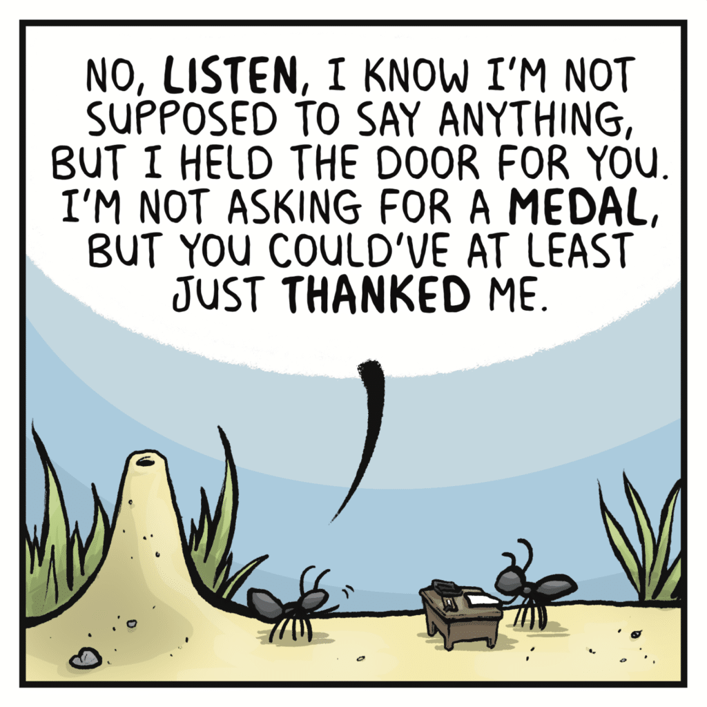 FIRST ANT: No, LISTEN, I know I'm not supposed to say anything, but I held the door for you. I'm not asking for a MEDAL, but you could've at least just THANKED me.