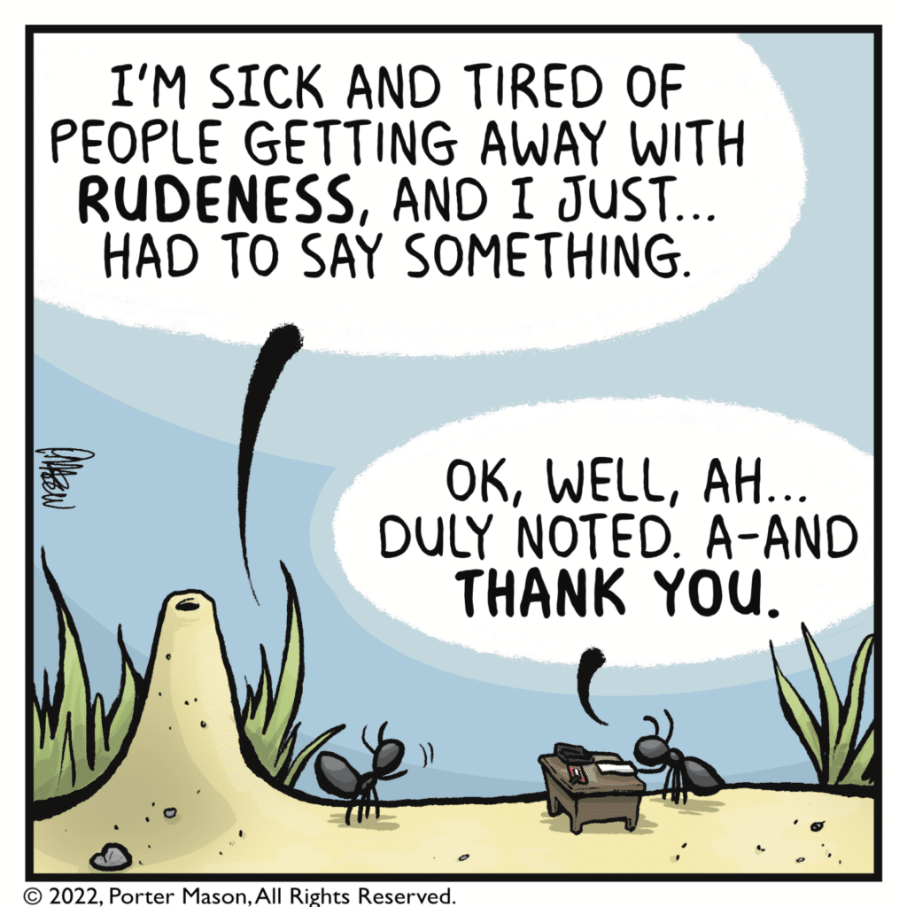 FIRST ANT: I'm sick and tired of people getting away with RUDENESS, and I just... had to say something. SECOND ANT: OK, well, ah... duly noted. A-and THANK YOU.