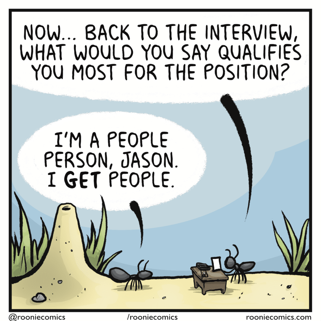 SECOND ANT: Now... back to the interview, what would you say qualifies you most for the position? FIRST ANT: I'm a people person, Jason. I GET people.