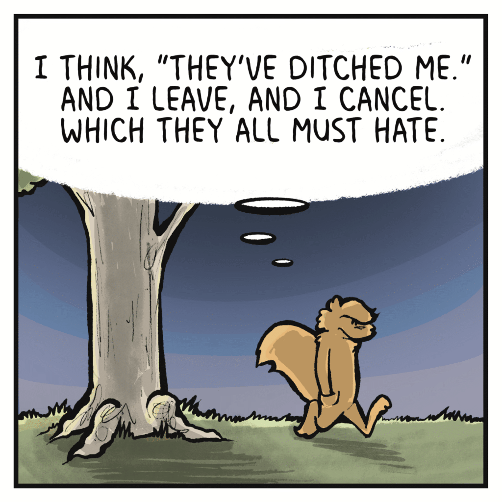 SQUIRREL (thinking): I think, "They've ditched me." And I leave, and I cancel. Which they all must hate.