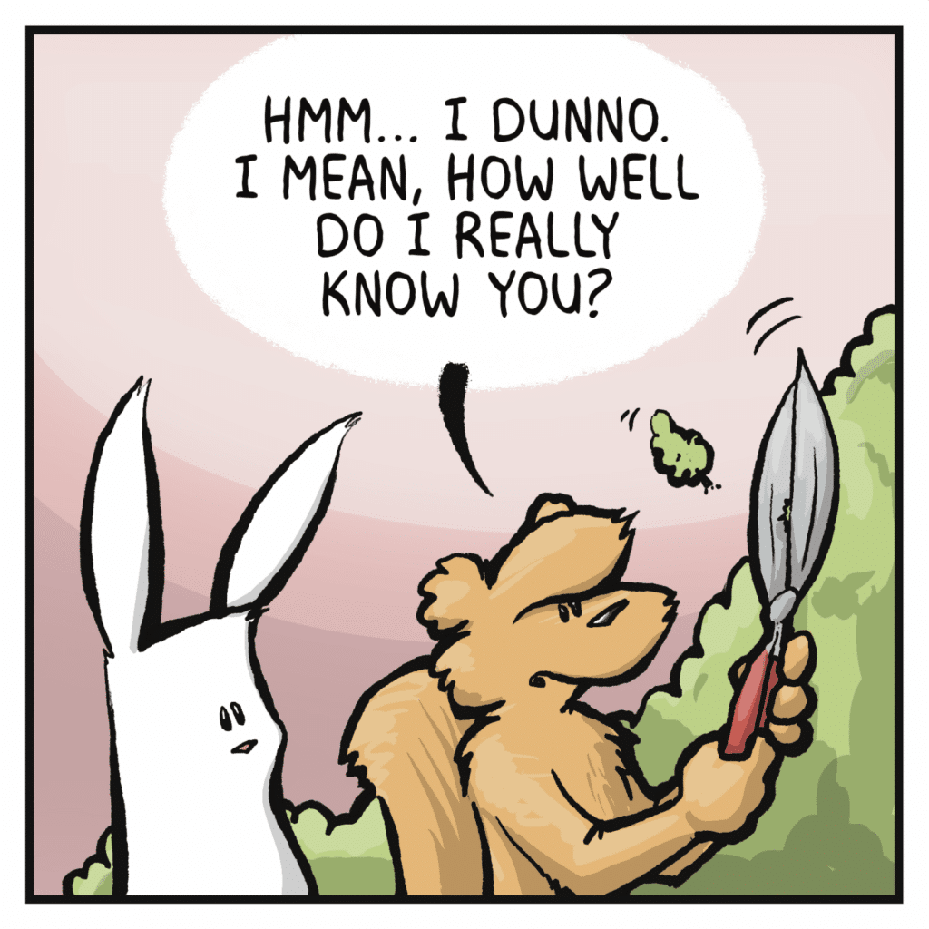 SQUIRREL: Hmm... I dunno. I mean, how well do I really know you?
