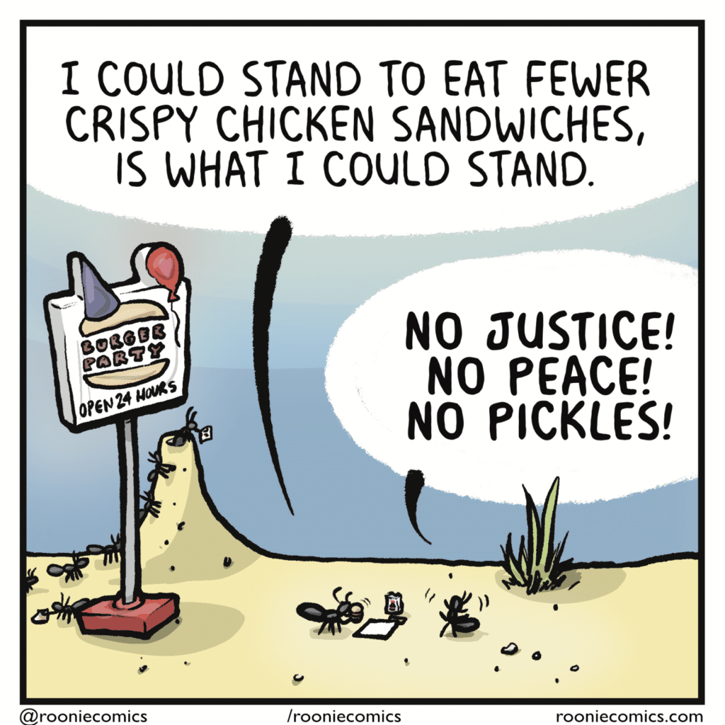 RICHARD: I could stand to eat fewer crispy chicken sandwiches, is what I could stand. GERALYN: NO JUSTICE! NO PEACE! NO PICKLES!