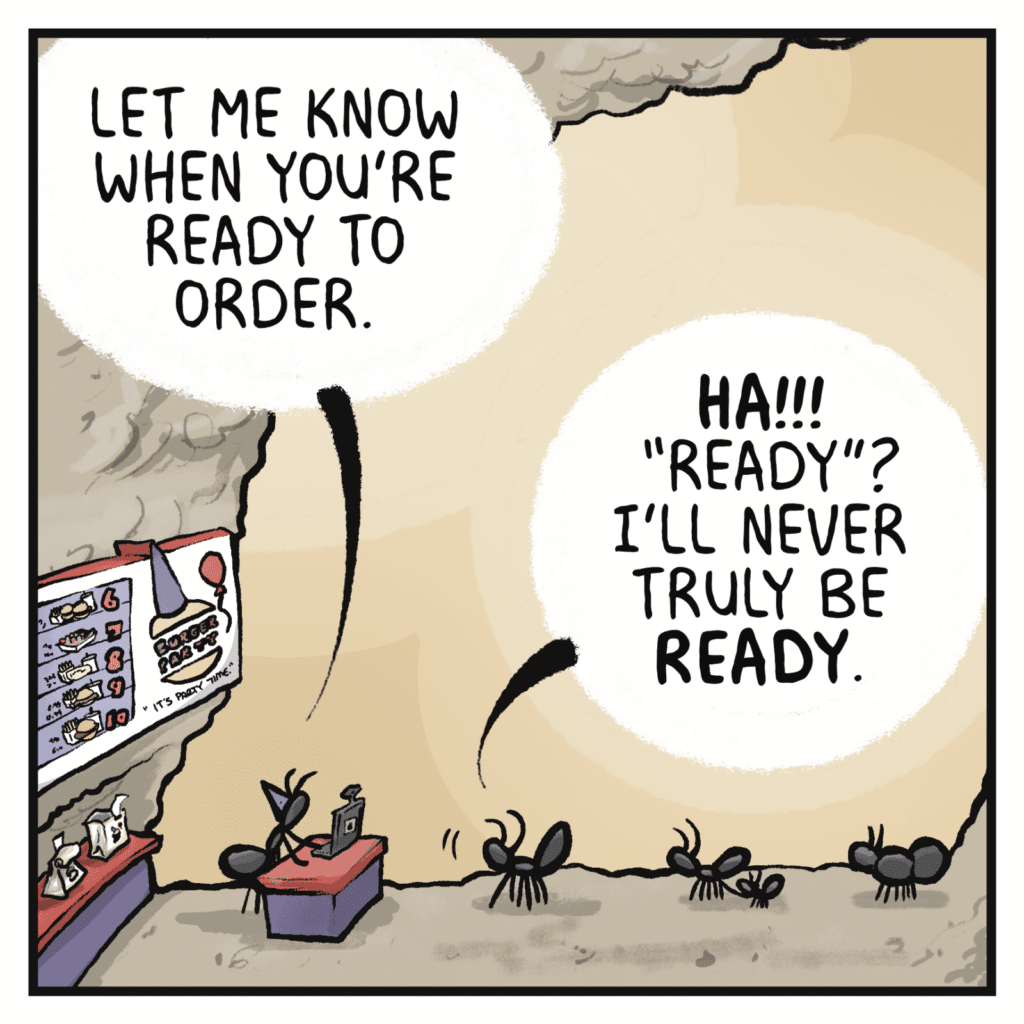 CASHIER: Let me know when you're ready to order. FAST FOOD CUSTOMER: HA!!! "Ready"? I'll never truly be READY.