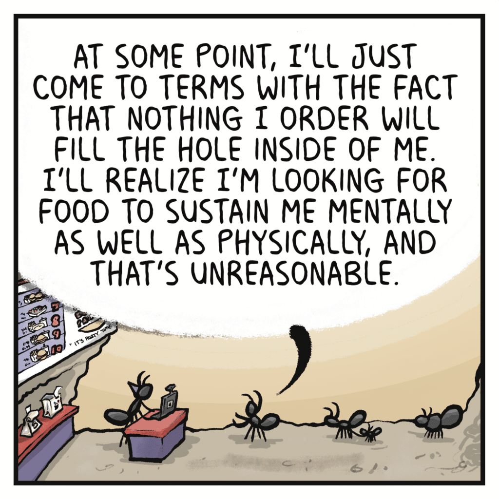 FAST FOOD CUSTOMER: At some point, I'll just come to terms with the fact that nothing I order will fill the hold inside of me. I'll realize I'm looking for food to sustain me mentally as well as physically, and that's unreasonable.