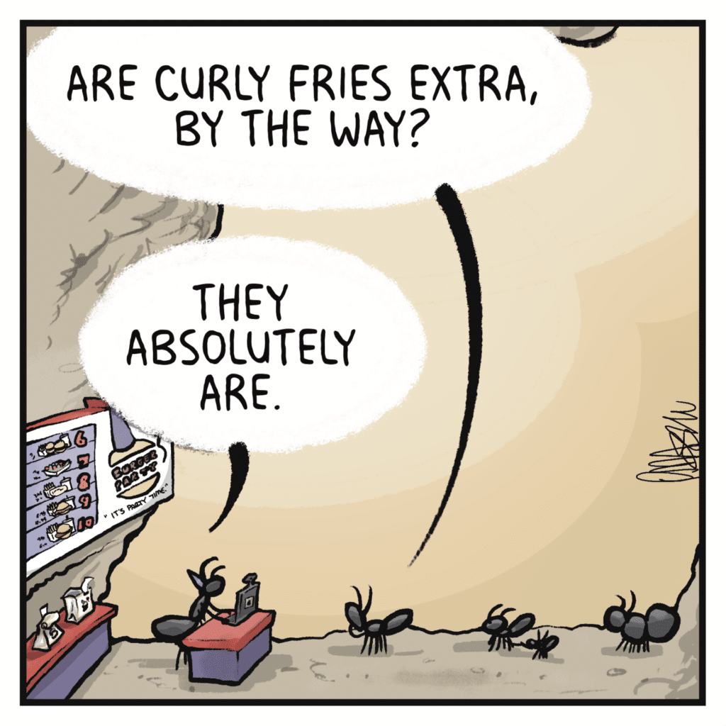 FAST FOOD CUSTOMER: Are curly fries extra, by the way? CASHIER: They absolutely are.