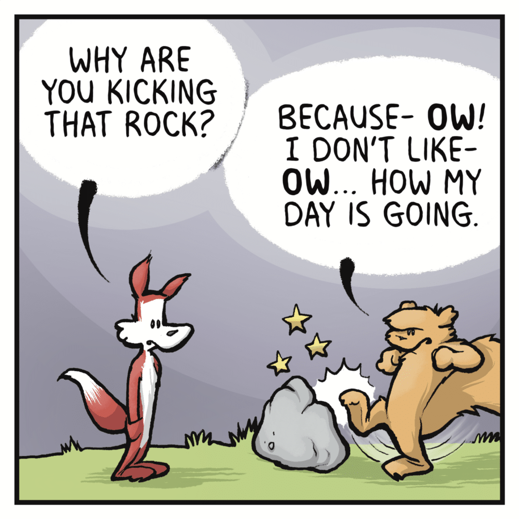 FOX: Why are you kicking that rock? SQUIRREL: Because- OW! I don't like- OW... How my day is going.