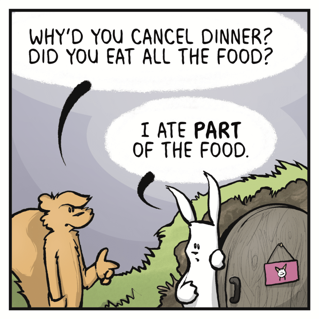 SQUIRREL: Why'd you cancel dinner? Did you eat all the food? RABBIT: I ate PART of the food.