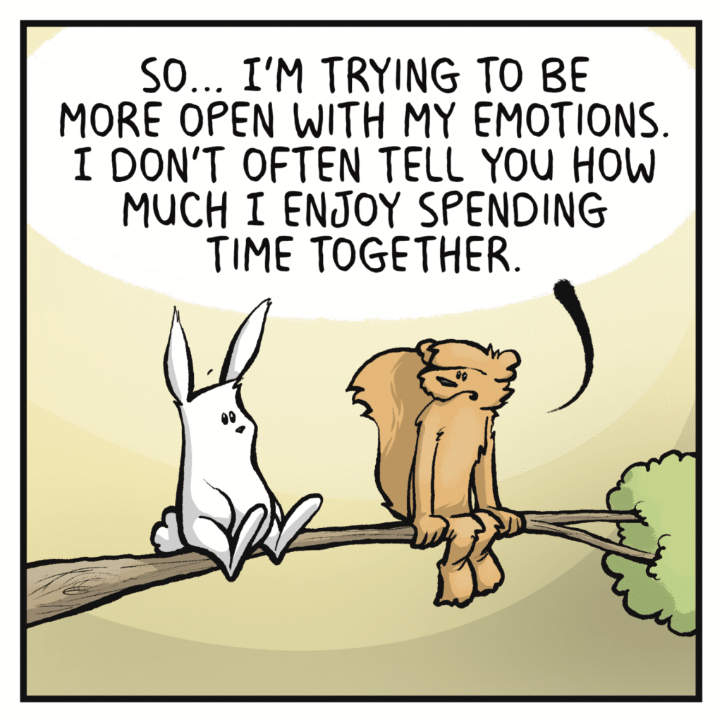 SQUIRREL: So I'm trying to be more open with my emotions. I don't often tell you how much I enjoy spending time together.