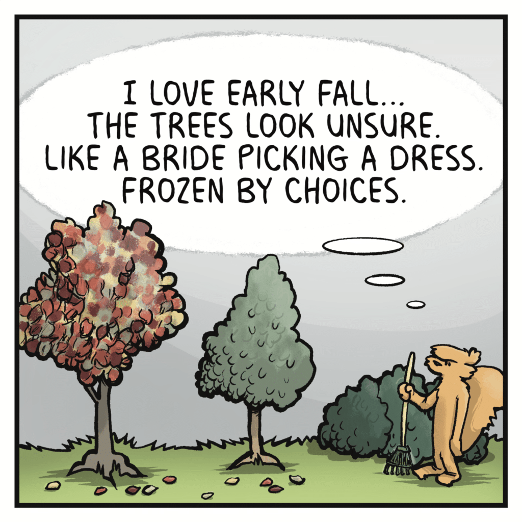 SQUIRREL (thinking): I love early fall... The trees look unsure. Like a bride picking a dress. Frozen by choices.