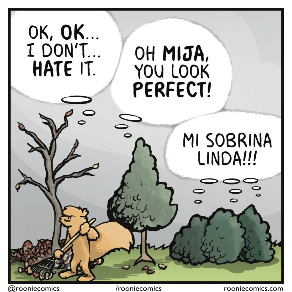 TREE: OK, OK... I don't... HATE it. MAMA TREE: Oh MIJA, you look PERFECT! AUNTIE TREES: Mi sobrina linda!!!