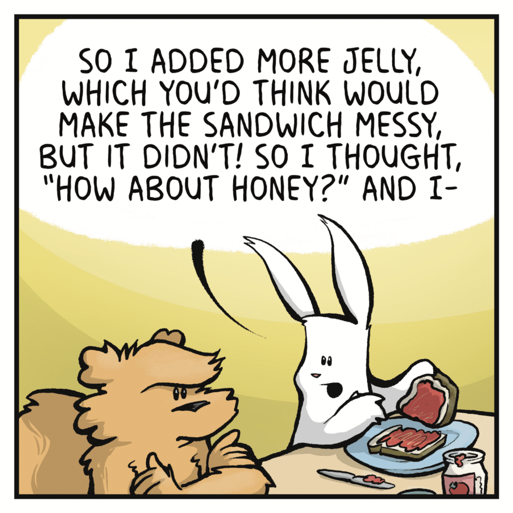 RABBIT: So I added more jelly, which you'd think would make the sandwich messy, but it didn't! So I thought, "How about honey?" And I-