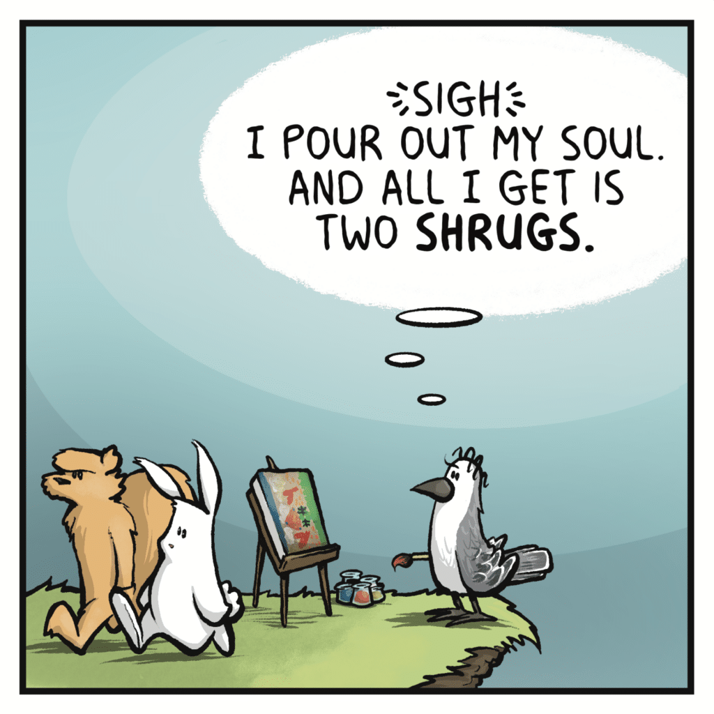 BIRD (thinking): (sigh) I pour out my soul. And all I get is two SHRUGS.