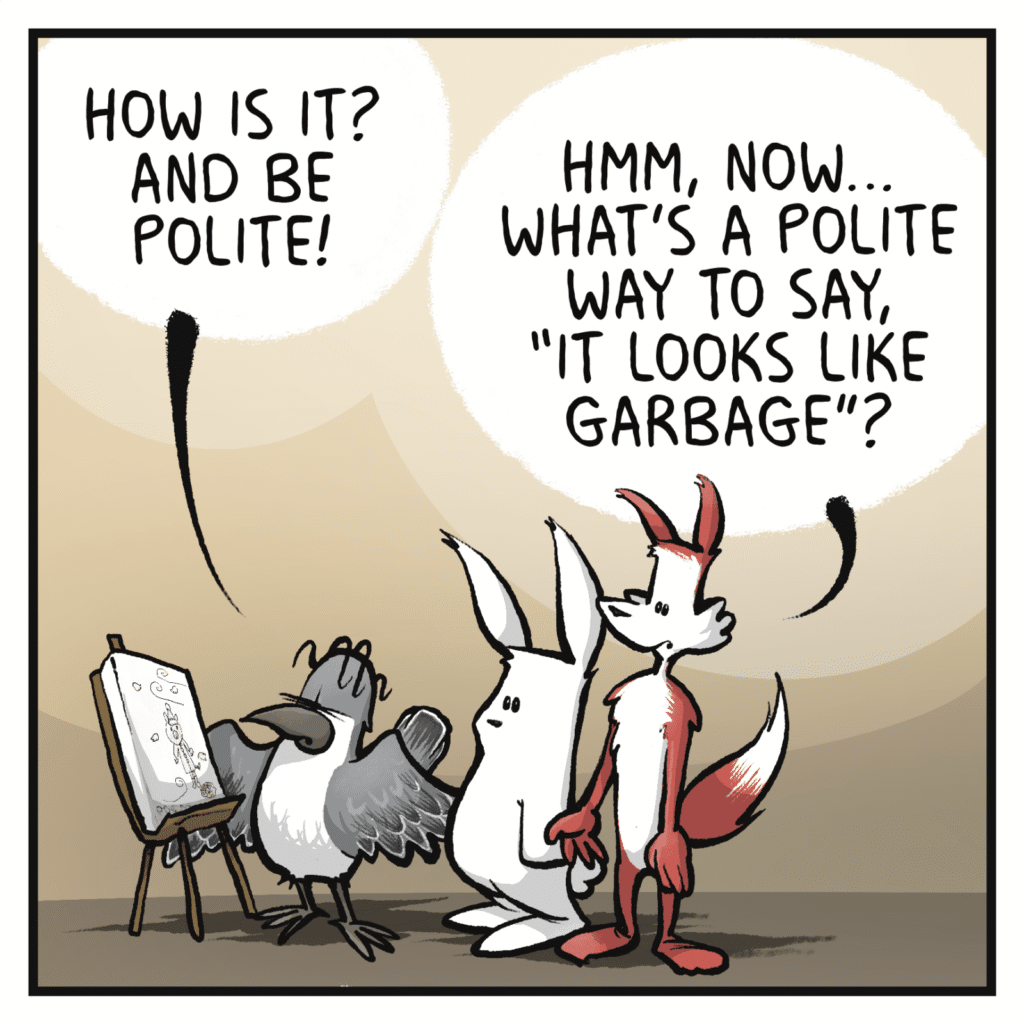 A bird shows a painting to a fox and a rabbit. BIRD: How is it? And be polite! FOX: Hmm, now... What's a polite way to say, "It looks like garbage."