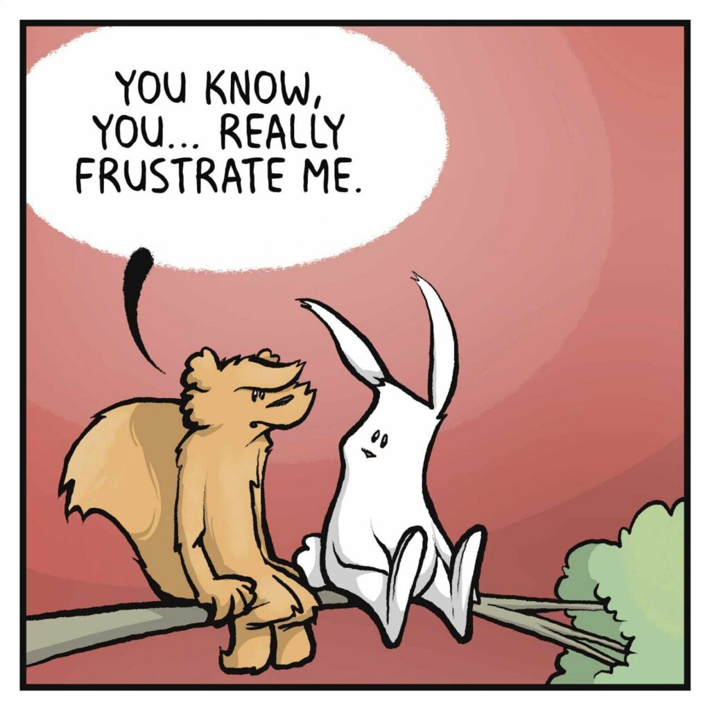 A squirrel and a rabbit sit in a tree. SQUIRREL: You know, you really frustrate me.