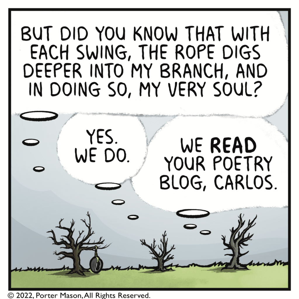 CARLOS THE TREE: But did you know that with each swing, the rope digs deeper into my branch, and in doing so, my very soul? RAFA THE TREE: Yes. We do. LUCIA THE TREE: We READ your poetry blog, Carlos.