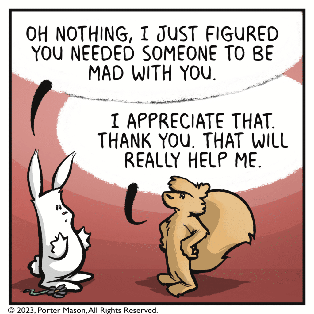 RABBIT: Oh nothing, I just figured you needed someone to be mad with you. SQUIRREL: I appreciate that. Thank you. That will really help me.