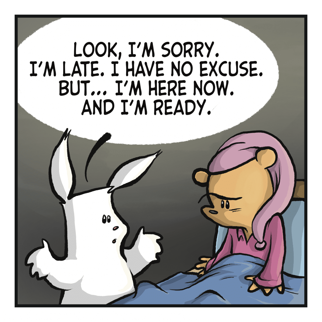 RABBIT: Look, I'm sorry.
I'm late. I have no excuse.
but I'm here now. And i'm ready.