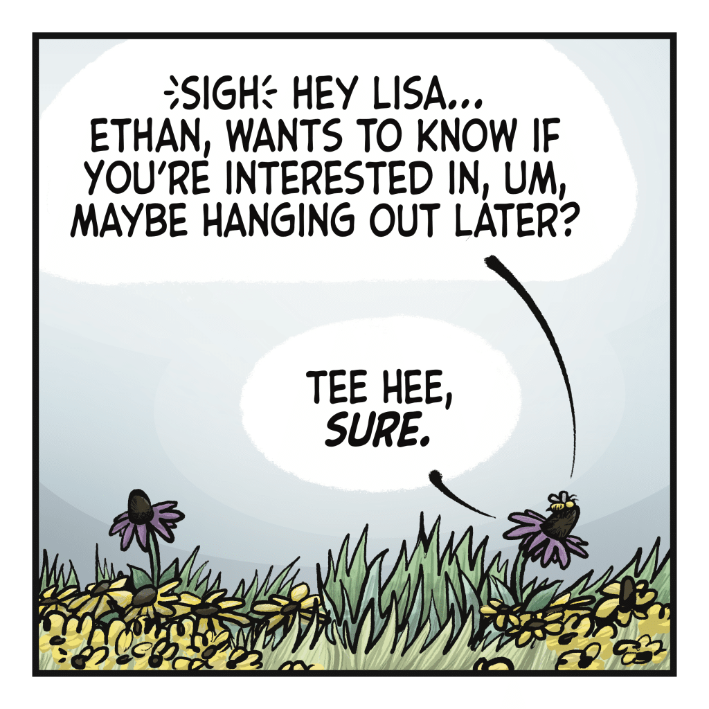 KARLI THE BEE: (sigh) Hey Lisa...
Ethan, wants to know if you're interested in, um, maybe hanging out later? LISA THE FLOWER: Tee hee, SURE.